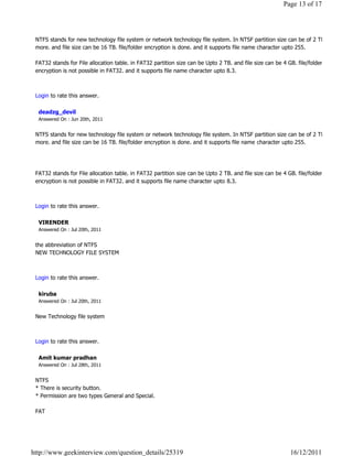 Page 13 of 17




 NTFS stands for new technology file system or network technology file system. In NTSF partition size can be of 2 TB or
 more. and file size can be 16 TB. file/folder encryption is done. and it supports file name character upto 255.

 FAT32 stands for File allocation table. in FAT32 partition size can be Upto 2 TB. and file size can be 4 GB. file/folder
 encryption is not possible in FAT32. and it supports file name character upto 8.3.

                                                                                                                            Reply

 Login to rate this answer.

  deadzg_devil
  Answered On : Jun 20th, 2011


 NTFS stands for new technology file system or network technology file system. In NTSF partition size can be of 2 TB or
 more. and file size can be 16 TB. file/folder encryption is done. and it supports file name character upto 255.




 FAT32 stands for File allocation table. in FAT32 partition size can be Upto 2 TB. and file size can be 4 GB. file/folder
 encryption is not possible in FAT32. and it supports file name character upto 8.3.

                                                                                                                            Reply

 Login to rate this answer.

  VIRENDER
  Answered On : Jul 20th, 2011


 the abbreviation of NTFS
 NEW TECHNOLOGY FILE SYSTEM

                                                                                                                            Reply

 Login to rate this answer.

  kiruba
  Answered On : Jul 20th, 2011


 New Technology file system

                                                                                                                            Reply

 Login to rate this answer.

  Amit kumar pradhan
  Answered On : Jul 28th, 2011


 NTFS
 * There is security button.
 * Permission are two types General and Special.

 FAT




http://www.geekinterview.com/question_details/25319                                                        16/12/2011
 