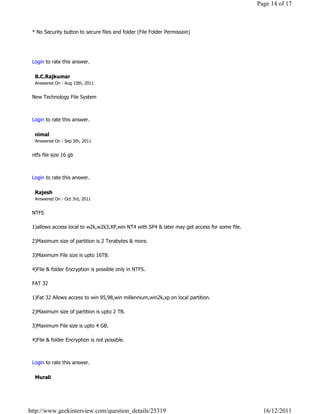 Page 14 of 17



 * No Security button to secure files and folder (File Folder Permission)


                                                                                                               Reply

 Login to rate this answer.

  B.C.Rajkumar
  Answered On : Aug 10th, 2011


 New Technology File System

                                                                                                               Reply

 Login to rate this answer.

  nimal
  Answered On : Sep 5th, 2011


 ntfs file size 16 gb

                                                                                                               Reply

 Login to rate this answer.

  Rajesh
  Answered On : Oct 3rd, 2011


 NTFS

 1)allows access local to w2k,w2k3,XP,win NT4 with SP4 & later may get access for some file.

 2)Maximum size of partition is 2 Terabytes & more.

 3)Maximum File size is upto 16TB.

 4)File & folder Encryption is possible only in NTFS.

 FAT 32

 1)Fat 32 Allows access to win 95,98,win millennium,win2k,xp on local partition.

 2)Maximum size of partition is upto 2 TB.

 3)Maximum File size is upto 4 GB.

 4)File & folder Encryption is not possible.

                                                                                                               Reply

 Login to rate this answer.

  Murali




http://www.geekinterview.com/question_details/25319                                              16/12/2011
 