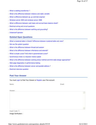 Page 16 of 17




■ What is welding transformer ?

■ What is the difference between instance and static variable

■ What is difference between qa ,qc and test engineer

■ Windows server 2003 and windows server 2008

■ What is difference between cash basis and accrual basis balance sheet?

■ Electrical wiring and circuit questions

■ What is the difference between earthing and grounding?

■ Instanceof operator


  Related Open Questions

■ What is clustered table in Oracle? Difference between clustered table and view?

■ Ibm-aix file system question

■ What is the difference between thread and session

■ What is the difference between inheritance and extends?

■ What is simple cursor? And what is parametrized cursor?

■ Synchronous motor vs induction motors speed

■ What is the difference between working stress method and limit state design approaches?

■ Web page diagnostics in performance testing

■ What is the difference between server and parallel editions ?

■ Electrical interview question

   

  Post Your Answer

  You must Login to Post Your Answer or Register your free account

  Name:                                                                     Email:



  Answer:




  Insert Code:
  Image Verification :




 http://www.geekinterview.com/question_details/25319                                          16/12/2011
 