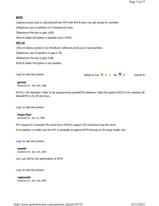 Page 2 of 17



 NTFS

 1)allows access local to w2k,w2k3,XP,win NT4 with SP4 & later may get access for somefile.

 2)Maximum size of partition is 2 Terabytes & more.

 3)Maximum File size is upto 16TB.

 4)File & folder Encryption is possible only in NTFS.

 FAT 32

 1)Fat 32 Allows access to win 95,98,win millenium,win2k,xp on local partition.

 2)Maximum size of partition is upto 2 TB.

 3)Maximum File size is upto 4 GB.

 4)File & folder Encryption is not possible.

                                                                                                                              Reply

 Login to rate this answer.                                    Rated as Yes:        4    |    No:     0            Overall Rating: 4   

  govind
  Answered On : Mar 24th, 2006


 FAT32= File Allocation Table 32 bit programming syntaxNTFS=Network Table File System FAT32 is for windows 98 and
 belowNTFS is for XP and linux .
                                                                                                                              Reply

 Login to rate this answer.

  Anjan Paul
  Answered On : Apr 1st, 2006


 FAT support 8.3 character file name but in NTFS it support 255 characters long file name.

 If we parition a smaller size the FAT is advisable as against NTFS because of the large cluster size

                                                                                                                              Reply

 Login to rate this answer.

  ananth
  Answered On : Apr 12th, 2006


 can u plz tell me the abbreviation of NTFS

                                                                                                                              Reply

 Login to rate this answer.

  raghunath
  Answered On : Apr 15th, 2006




http://www.geekinterview.com/question_details/25319                                                          16/12/2011
 
