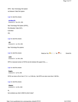 Page 4 of 17




 NTFS : New Technology File System

 not Network Table File System

                                                                                                                            Reply

 Login to rate this answer.

  shridhar76
  Answered On : May 16th, 2006


 New Technology File System (NTFS) ,

 File Allocation Table (FAT).

 K.Shridhar

 HCL

                                                                                                                            Reply

 Login to rate this answer.

  nili
  Answered On : Jun 14th, 2006


 New Technology file systems

                                                                                                                            Reply

 Login to rate this answer.                                   Rated as Yes:      2    |    No:      0            Overall Rating: 2   

  rohit
  Answered On : Jun 29th, 2006


 NTFS is improved version of FAT32 and all windows OS support this.......

                                                                                                                            Reply

 Login to rate this answer.

  Raghu
  Answered On : Jul 7th, 2006


 FAT32 can store a file of size 2^31-1 i.e 2 GB only . But NTFS can store more then 2 GB File .

                                                                                                                            Reply

 Login to rate this answer.

  Vilasini
  Answered On : Jul 24th, 2006


 Hi,
 Can anybody say what is RAID & what it does?




http://www.geekinterview.com/question_details/25319                                                        16/12/2011
 