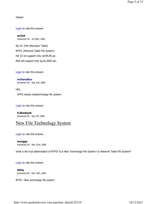 Page 5 of 17



 Vilasini

                                                                                                                  Reply

 Login to rate this answer.

  arvind
  Answered On : Jul 28th, 2006


 fat 32: (File Allocation Table)

 NTFS: (Network Table File System)

 Fat 32 wil support only win95,95,xp

 Ntfs will support only xp,2k,2003 etc.

                                                                                                                  Reply

 Login to rate this answer.

  mohanalkor
  Answered On : Sep 2nd, 2006


 HAI,

   NTFS means newtechnology file system.

                                                                                                                  Reply

 Login to rate this answer.

  S.Sheshank
  Answered On : Sep 7th, 2006


 New File Technology System
                                                                                                                  Reply

 Login to rate this answer.

  monggo
  Answered On : Nov 23rd, 2006


 what is the true abbreviation of NTFS? Is it New Technology File System? or Network Table File System?

                                                                                                                  Reply

 Login to rate this answer.

  Athiq
  Answered On : Dec 19th, 2006


 NTFS-- New technology file system
                                                                                                                  Reply




http://www.geekinterview.com/question_details/25319                                                  16/12/2011
 