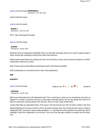 Page 6 of 17




 Login to rate this answer.SENDURAN.S
                             Answered On : Mar 19th, 2007


 network table file system

                                                                                                                              Reply

 Login to rate this answer.

  Rajesh v
  Answered On : Mar 21st, 2007


 NTFS - New Technology File System

                                                                                                                              Reply

 Login to rate this answer.

  prakash
  Answered On : Apr 6th, 2007


 Redundant Array of Independant DisksRAID refers to a hard disk technology which can be used to speed up data transfer
 and/or provide disk redundancy through disk system fault tolerance.

 RAID provides these features by utilising more than one hard disk at a time, there are several variations of a RAID
 configuration referred to as levels.

 Each of these levels provide different performance and/or fault tolerance benefits.

 RAID configurations are commonly found in data critical applications.

 IBM

 prakash.k

                                                                                                                              Reply

 Login to rate this answer.                                     Rated as Yes:       0    |    No:     2            Overall Rating: 2   

  anilnayak
  Answered On : Apr 9th, 2007


 RAID means Redundant Array Of Independent Disk. This is a technique in which we can concatenate more than one disk
 together in a number of ways that can give us many types of storage options. We can also decide which type of storage
 feature is desired by choosing between the raid level. There are many Types of Raid levels

 1)Linear Raid-Disks are appended linearly. If the space in the first disk get over than the data is written in the second disk
 2)Raid 0(Striping)-In this type of raid the a file to be stored is broken down into chunks and each chunk is Placed over
 independent disk. This type of raids provides parallelism. i.e. Fast Read and write operations are performed. But the
 availabilty of each file is dependent on all the disk. If any one of the disk gets crashed or currupted than the entire data is
 Lost
                                                                                                                              Reply




http://www.geekinterview.com/question_details/25319                                                          16/12/2011
 