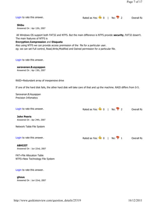 Page 7 of 17




 Login to rate this answer.                                    Rated as Yes:       0    |    No:     2            Overall Rating: 2   

  Shibu
  Answered On : Apr 12th, 2007


  All Windows OS support both FAT32 and NTFS. But the main difference is NTFS provide security, FAT32 dosen't.
 The main features of NTFS is
 Encryption,Compression and Disquata
 Also using NTFS we can provide access premission of the  file for a particular user.
 eg: we can set Full control, Read,Write,Modified and Dained permission for a particular file.

                                                                                                                             Reply

 Login to rate this answer.

  saravanan.B.ayyappan
  Answered On : Apr 13th, 2007



 RAID=Redundant array of inexpensive drive

 If one of the hard disk fails, the other hard disk will take care of that and up the machine. RAID differs from 0-5.

 Saravanan.B.Ayyappan
 Precision Infomatics

                                                                                                                             Reply

 Login to rate this answer.                                    Rated as Yes:       0    |    No:     2            Overall Rating: 2   

  John Peeris
  Answered On : Apr 24th, 2007


 Network Table File System

                                                                                                                             Reply

 Login to rate this answer.                                    Rated as Yes:       0    |    No:     1            Overall Rating: 1   

  ABHIJIT
  Answered On : Jun 22nd, 2007


 FAT=File Allocation Table
 NTFS=New Technology File System

                                                                                                                             Reply

 Login to rate this answer.

  ghous
  Answered On : Jun 22nd, 2007




http://www.geekinterview.com/question_details/25319                                                         16/12/2011
 