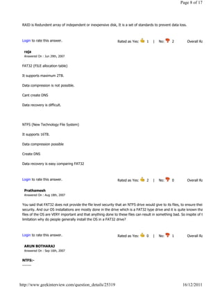 Page 8 of 17




 RAID is Redundent array of independent or inexpensive disk, It is a set of standards to prevent data loss.

                                                                                                                            Reply

 Login to rate this answer.                                   Rated as Yes:       1    |    No:     2            Overall Rating: 3   

  raja
  Answered On : Jun 29th, 2007


 FAT32 (FILE allocation table)

 It supports maximum 2TB.

 Data compression is not possible.

 Cant create DNS

 Data recovery is difficult.




 NTFS (New Technology File System)

 It supports 16TB.

 Data compression possible

 Create DNS

 Data recovery is easy comparing FAT32
                                                                                                                            Reply

 Login to rate this answer.                                   Rated as Yes:       2    |    No:     0            Overall Rating: 2   

  Prathamesh
  Answered On : Aug 18th, 2007


 You said that FAT32 does not provide the file level security that an NTFS drive would give to its files, to ensure their
 security. And our OS installations are mostly done in the drive which is a FAT32 type drive and it is quite known that these
 files of the OS are VERY important and that anything done to these files can result in something bad. So inspite of this
 limitation why do people generally install the OS in a FAT32 drive?

                                                                                                                            Reply

 Login to rate this answer.                                   Rated as Yes:       0    |    No:     1            Overall Rating: 1   

  ARUN BOTHARAJ
  Answered On : Sep 16th, 2007


 NTFS:-
 -------




http://www.geekinterview.com/question_details/25319                                                        16/12/2011
 