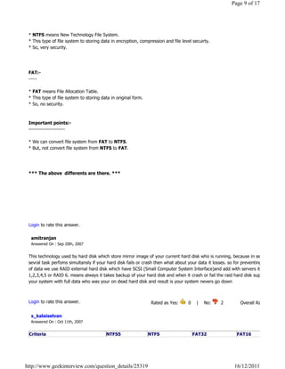 Page 9 of 17




 * NTFS means New Technology File System.
 * This type of file system to storing data in encryption, compression and file level secuirty.
 * So, very security.




 FAT:-
 -----

 * FAT means File Allocation Table.
 * This type of file system to storing data in original form.
 * So, no security.



 Important points:-
 ----------------------

 * We can convert file system from FAT to NTFS.
 * But, not convert file system from NTFS to FAT.




 *** The above  differents are there. ***




                                                                                                                              Reply

 Login to rate this answer.

  amitranjan
  Answered On : Sep 20th, 2007


 This technology used by hard disk which store mirror image of your current hard disk who is running, because in server
 sevral task perfoms simultansly if your hard disk fails or crash then what about your data it losses. so for preventing of loss
 of data we use RAID external hard disk which have SCSI (Small Computer System Interface)and add with servers it will be
 1,2,3,4,5 or RAID 6. means always it takes backup of your hard disk and when it crash or fail the raid hard disk support
 your system with full data who was your on dead hard disk and result is your system nevers go down

                                                                                                                              Reply

 Login to rate this answer.                                      Rated as Yes:      0    |    No:     2            Overall Rating: 2   

  s_kalaiselvan
  Answered On : Oct 11th, 2007


 Criteria                                NTFS5                  NTFS                  FAT32                   FAT16




http://www.geekinterview.com/question_details/25319                                                          16/12/2011
 
