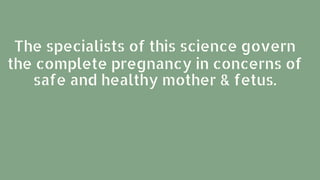 The specialists of this science govern
the complete pregnancy in concerns of
safe and healthy mother & fetus.
 