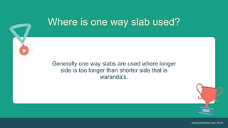 Where is one way slab used?
Generally one way slabs are used where longer
side is too longer than shorter side that is
waranda's.
 