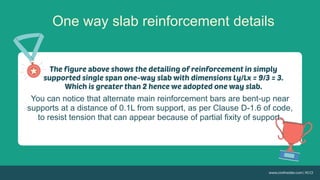 One way slab reinforcement details
You can notice that alternate main reinforcement bars are bent-up near
supports at a distance of 0.1L from support, as per Clause D-1.6 of code,
to resist tension that can appear because of partial fixity of support.
 