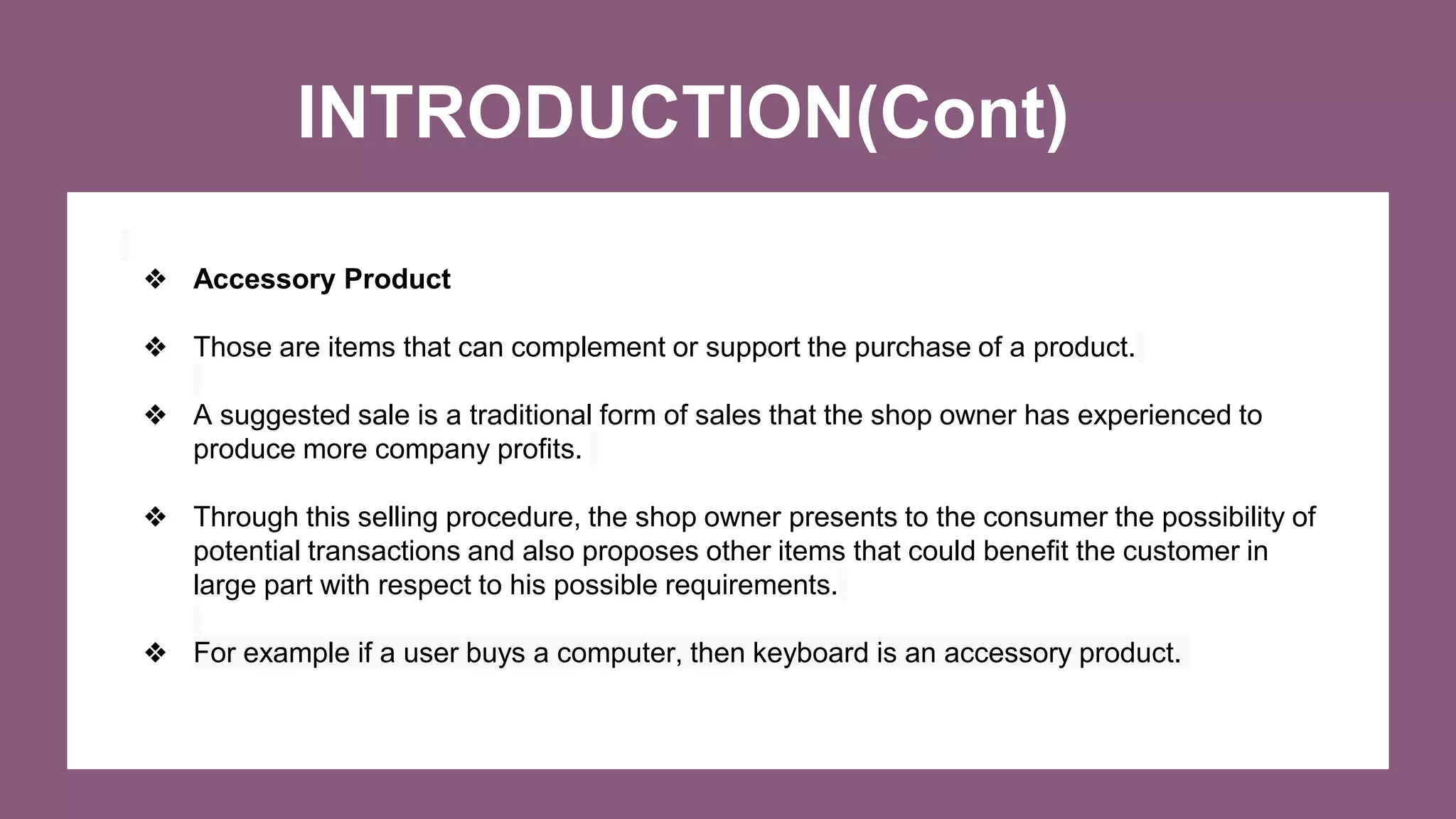 INTRODUCTION(Cont)
❖ Accessory Product
❖ Those are items that can complement or support the purchase of a product.
❖ A suggested sale is a traditional form of sales that the shop owner has experienced to
produce more company profits.
❖ Through this selling procedure, the shop owner presents to the consumer the possibility of
potential transactions and also proposes other items that could benefit the customer in
large part with respect to his possible requirements.
❖ For example if a user buys a computer, then keyboard is an accessory product.
 
