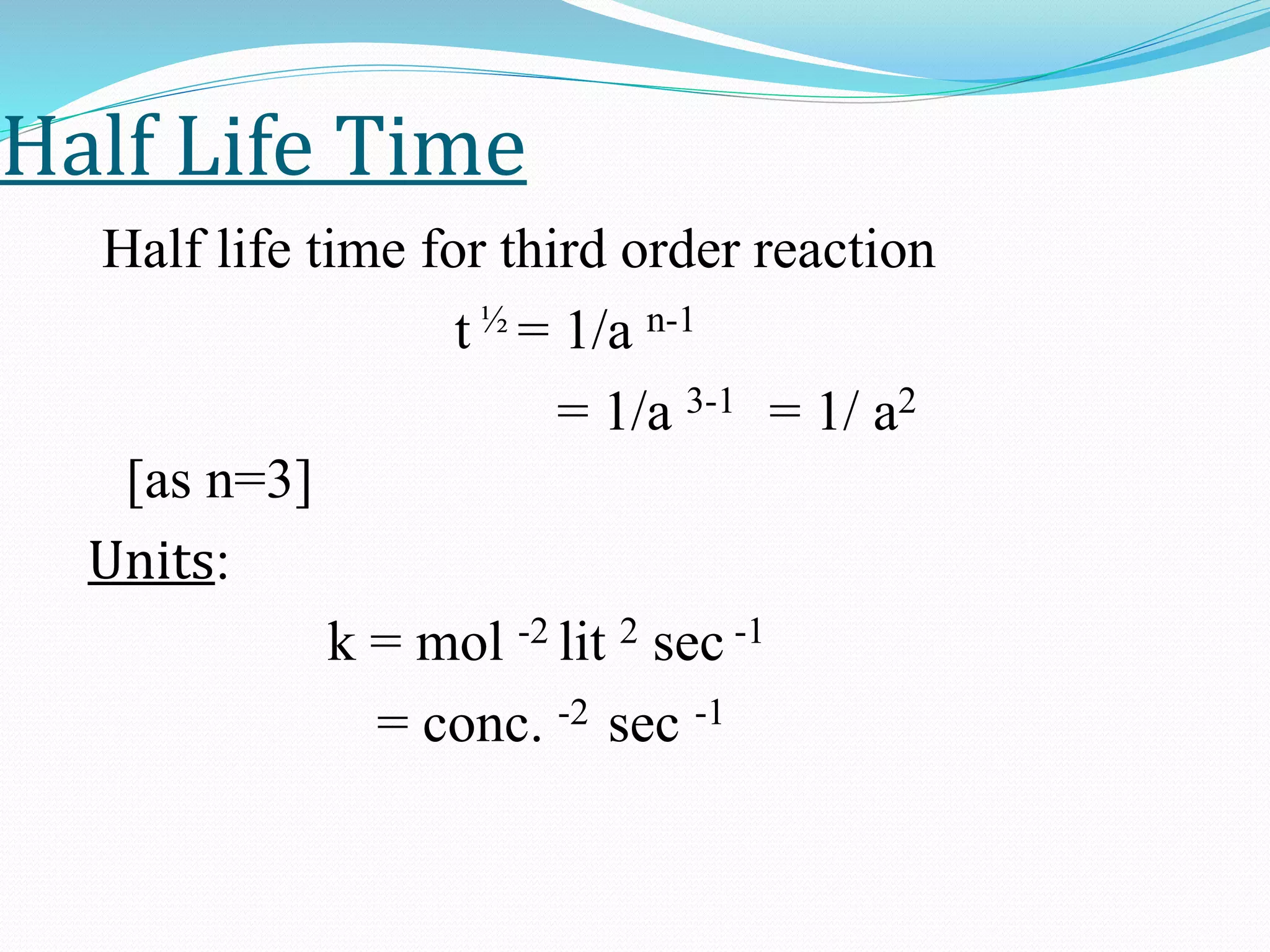 Half Life Time
Half life time for third order reaction
t ½ = 1/a n-1
= 1/a 3-1 = 1/ a2
[as n=3]
Units:
k = mol -2 lit 2 sec -1
= conc. -2 sec -1
 