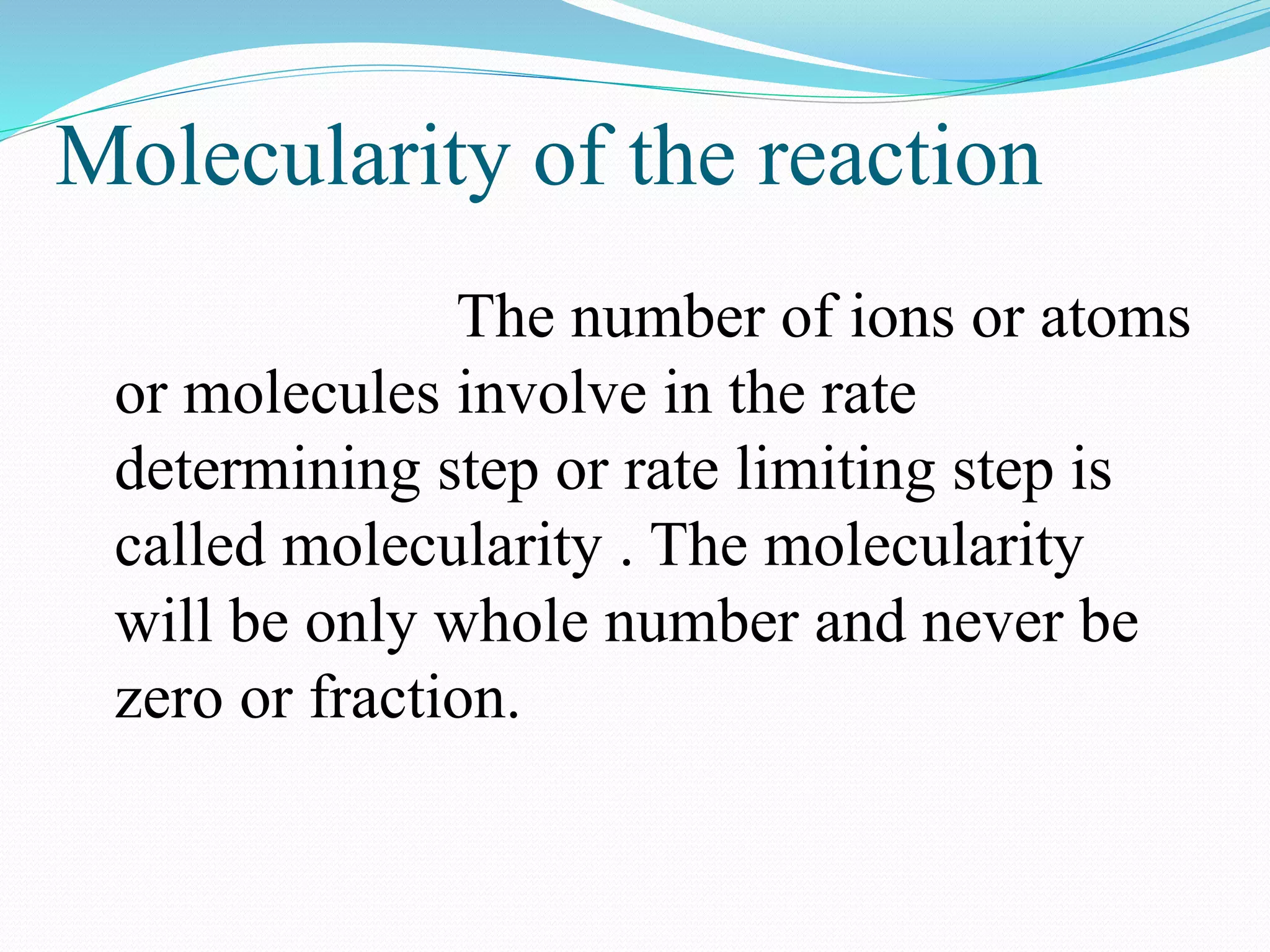 Molecularity of the reaction
The number of ions or atoms
or molecules involve in the rate
determining step or rate limiting step is
called molecularity . The molecularity
will be only whole number and never be
zero or fraction.
 