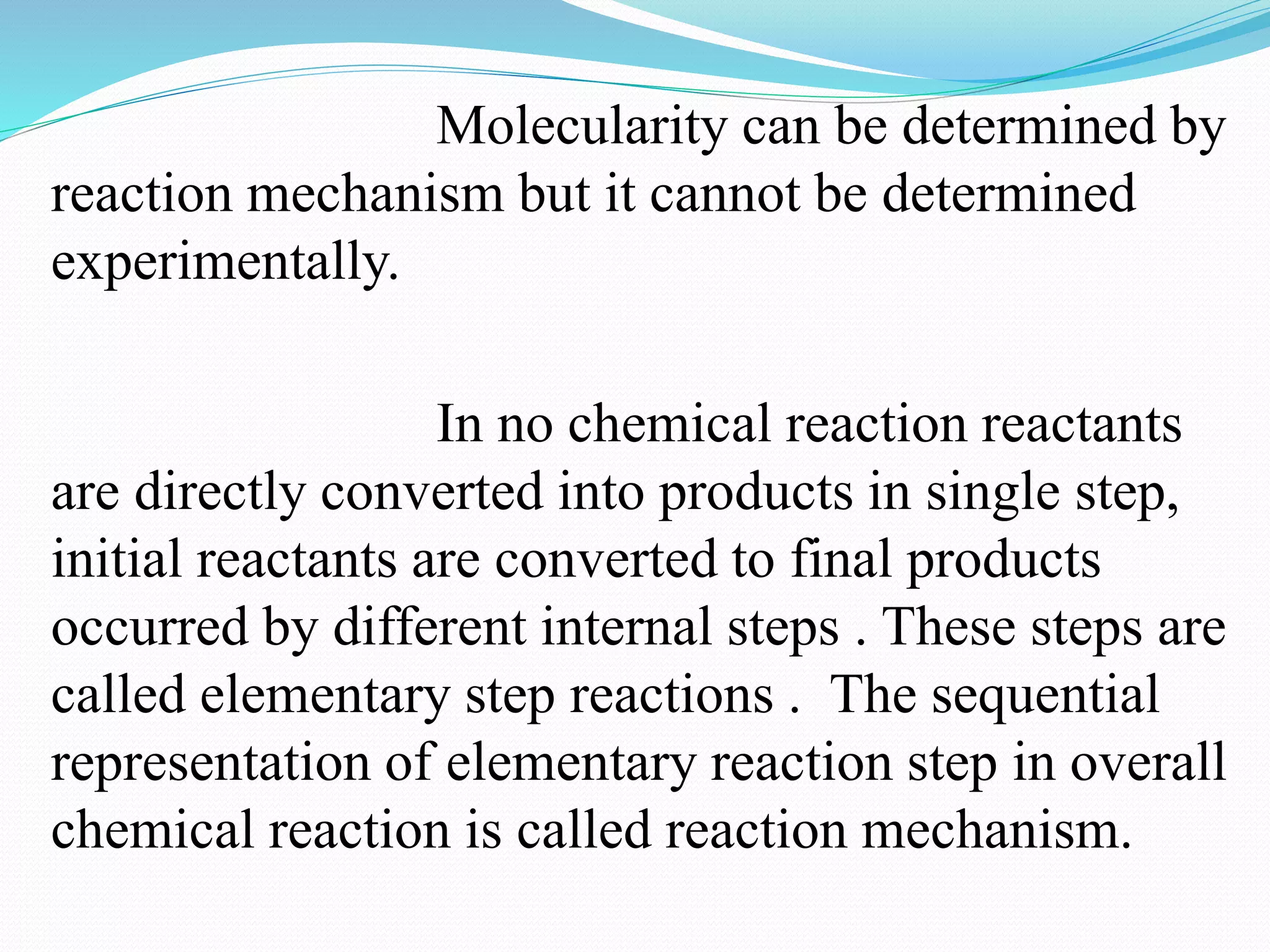 Molecularity can be determined by
reaction mechanism but it cannot be determined
experimentally.
In no chemical reaction reactants
are directly converted into products in single step,
initial reactants are converted to final products
occurred by different internal steps . These steps are
called elementary step reactions . The sequential
representation of elementary reaction step in overall
chemical reaction is called reaction mechanism.
 