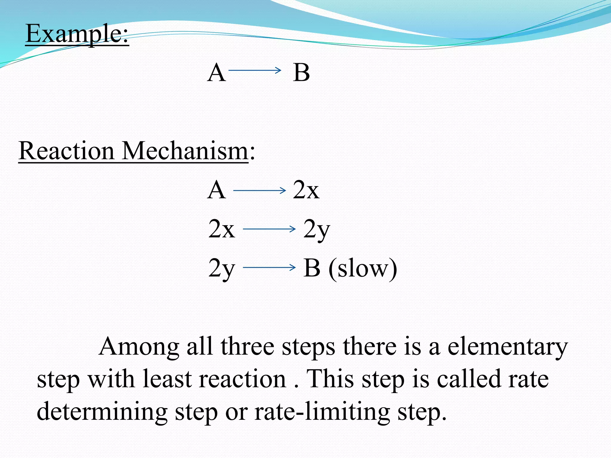 Example:
A B
Reaction Mechanism:
A 2x
2x 2y
2y B (slow)
Among all three steps there is a elementary
step with least reaction . This step is called rate
determining step or rate-limiting step.
 