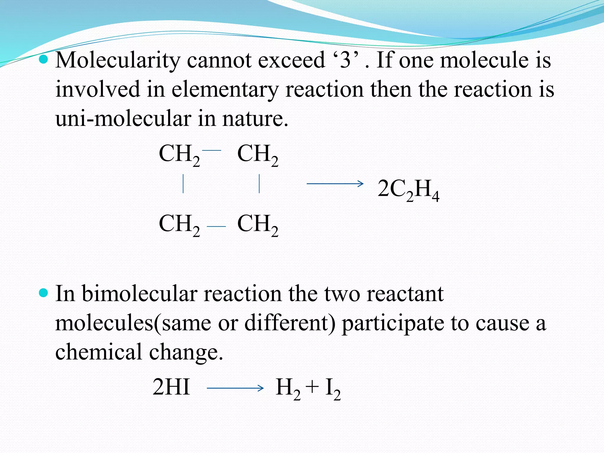  Molecularity cannot exceed ‘3’ . If one molecule is
involved in elementary reaction then the reaction is
uni-molecular in nature.
CH2 CH2
2C2H4
CH2 CH2
 In bimolecular reaction the two reactant
molecules(same or different) participate to cause a
chemical change.
2HI H2 + I2
 