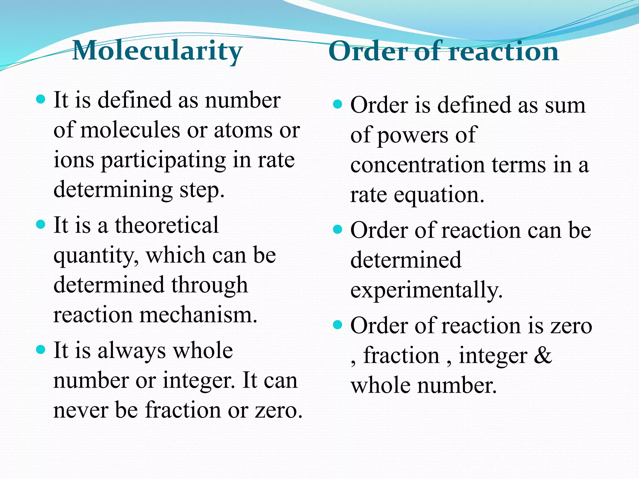Molecularity Order of reaction
 It is defined as number
of molecules or atoms or
ions participating in rate
determining step.
 It is a theoretical
quantity, which can be
determined through
reaction mechanism.
 It is always whole
number or integer. It can
never be fraction or zero.
 Order is defined as sum
of powers of
concentration terms in a
rate equation.
 Order of reaction can be
determined
experimentally.
 Order of reaction is zero
, fraction , integer &
whole number.
 