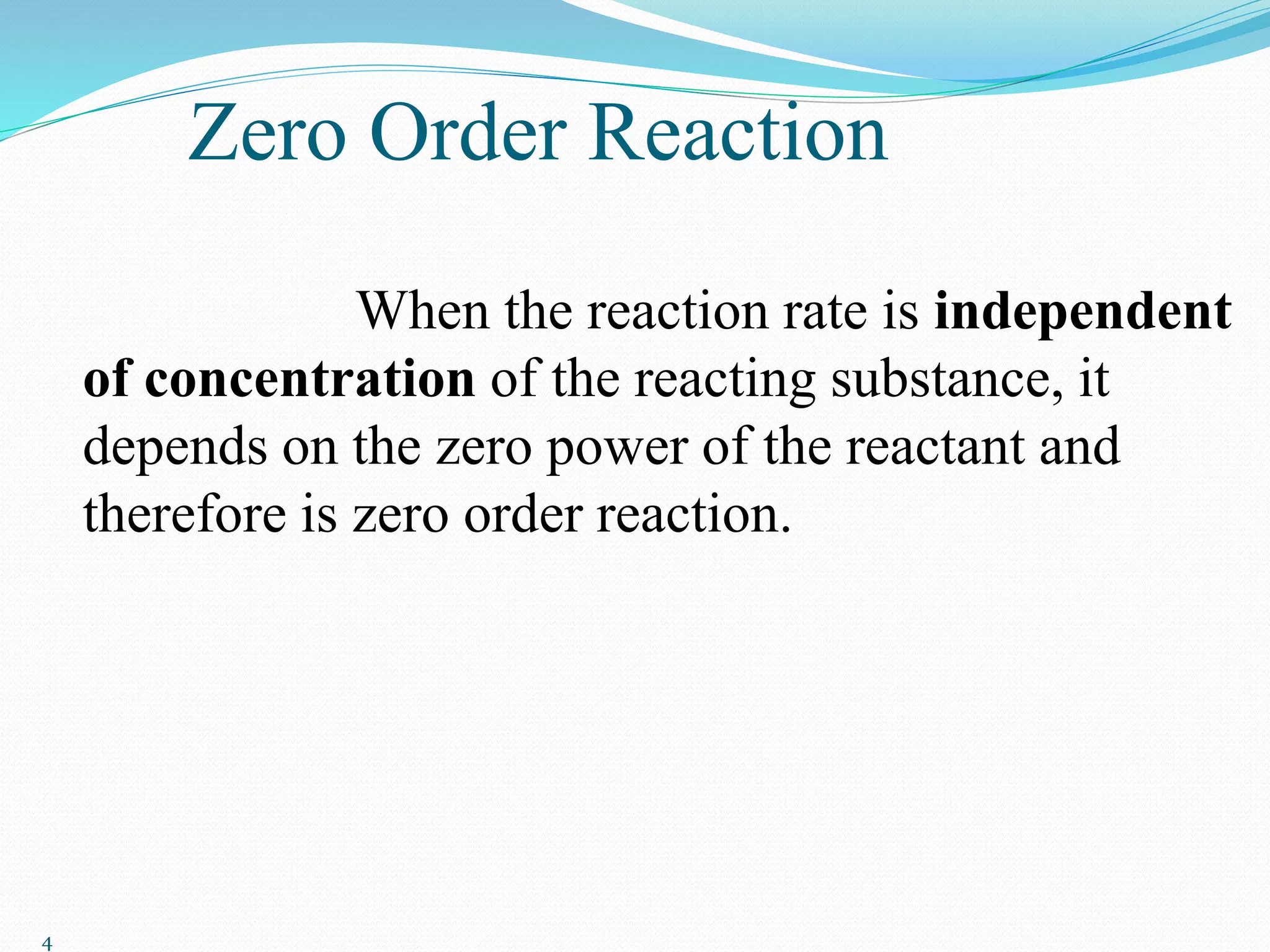 Zero Order Reaction
When the reaction rate is independent
of concentration of the reacting substance, it
depends on the zero power of the reactant and
therefore is zero order reaction.
4
 