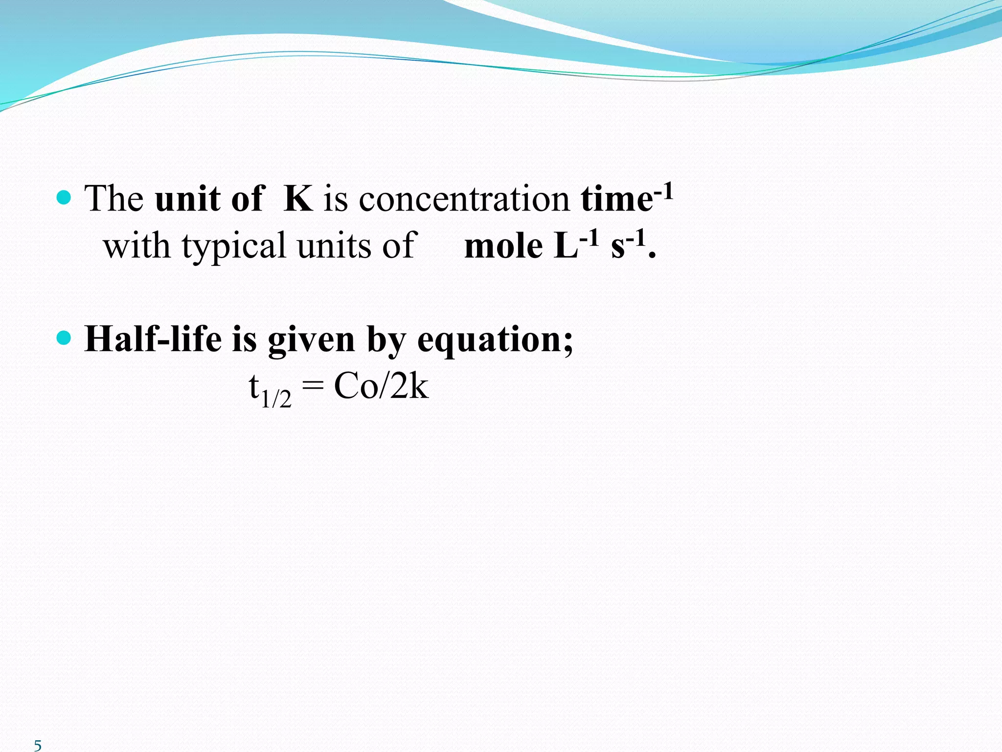  The unit of K is concentration time-1
with typical units of mole L-1 s-1.
 Half-life is given by equation;
t1/2 = Co/2k
5
 