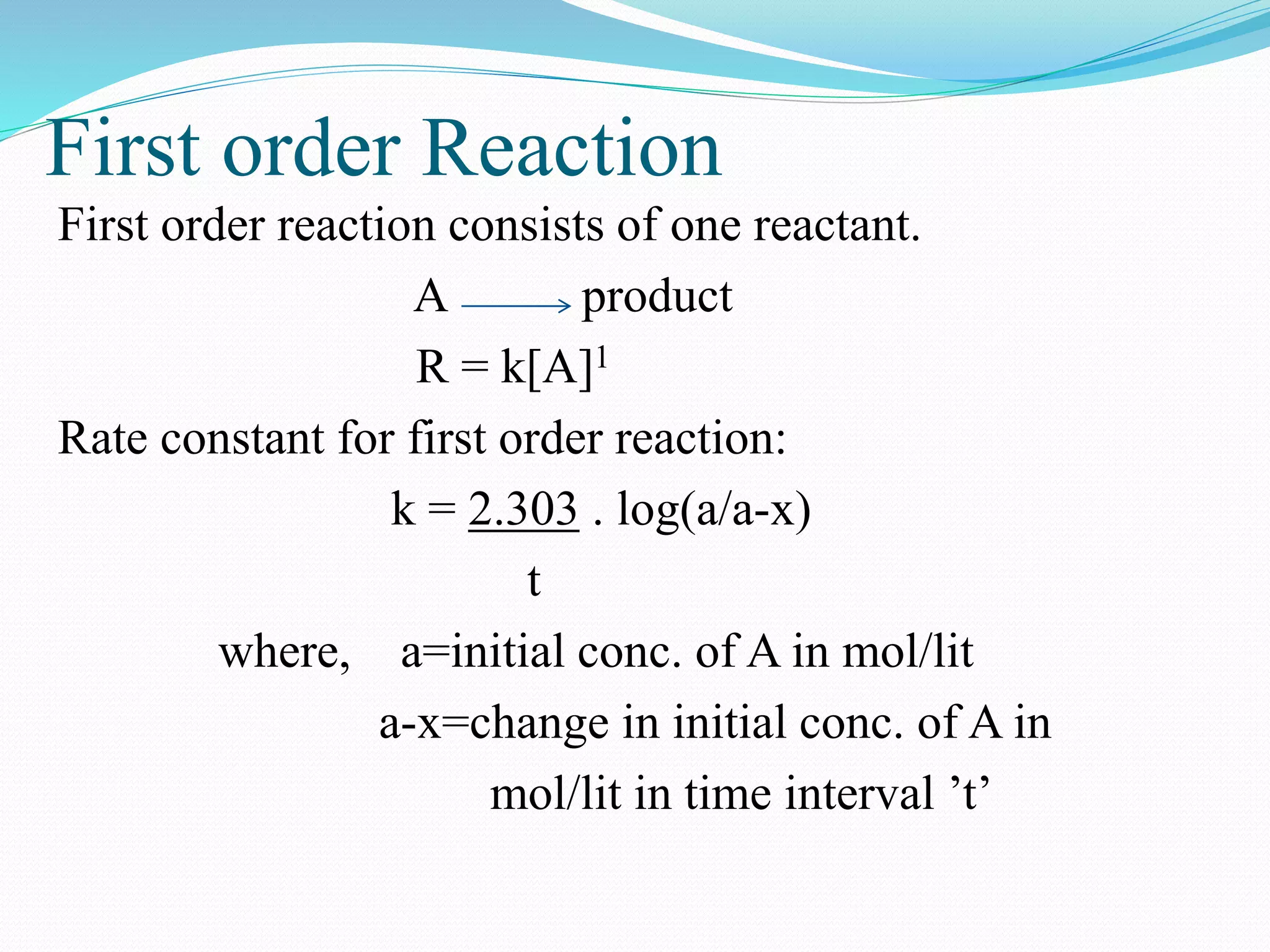 First order Reaction
First order reaction consists of one reactant.
A product
R = k[A]1
Rate constant for first order reaction:
k = 2.303 . log(a/a-x)
t
where, a=initial conc. of A in mol/lit
a-x=change in initial conc. of A in
mol/lit in time interval ’t’
 