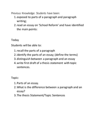 Previous Knowledge: Students have been:
1.exposed to parts of a paragraph and paragraph
writing;
2.read an essay on ‘School Reform’ and have identified
the main points:
Today
Students will be able to:
1.recall the parts of a paragraph
2.identify the parts of an essay; (define the terms)
3.distinguish between a paragraph and an essay
4.write first draft of a thesis statement with topic
sentences.
Topic:
1.Parts of an essay.
2.What is the difference between a paragraph and an
essay?
3.The thesis Statement/Topic Sentences
 