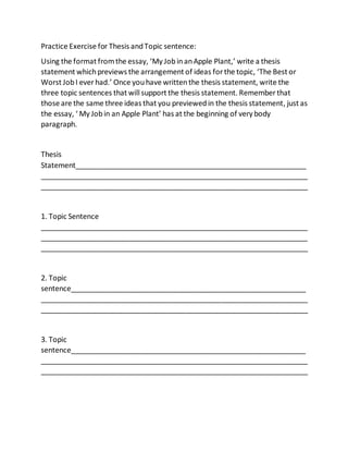 Practice Exercise for Thesis andTopic sentence:
Using the format fromthe essay, ‘My JobinanApple Plant,’ write a thesis
statement whichpreviews the arrangement of ideas forthe topic, ‘The Best or
Worst JobI ever had.’ Once youhave written the thesis statement, write the
three topic sentences that will support the thesis statement. Remember that
those are the same three ideas that you previewedin the thesis statement, just as
the essay, ‘ My Jobin an Apple Plant’ has at the beginning of very body
paragraph.
Thesis
Statement__________________________________________________________
___________________________________________________________________
___________________________________________________________________
1. Topic Sentence
___________________________________________________________________
___________________________________________________________________
___________________________________________________________________
2. Topic
sentence___________________________________________________________
___________________________________________________________________
___________________________________________________________________
3. Topic
sentence___________________________________________________________
___________________________________________________________________
___________________________________________________________________
 