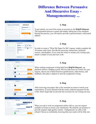 Difference Between Persuasive
And Discursive Essay -
Managementessay ...
1. Step
To get started, you must first create an account on site HelpWriting.net.
The registration process is quick and simple, taking just a few moments.
During this process, you will need to provide a password and a valid email
address.
2. Step
In order to create a "Write My Paper For Me" request, simply complete the
10-minute order form. Provide the necessary instructions, preferred
sources, and deadline. If you want the writer to imitate your writing style,
attach a sample of your previous work.
3. Step
When seeking assignment writing help from HelpWriting.net, our
platform utilizes a bidding system. Review bids from our writers for your
request, choose one of them based on qualifications, order history, and
feedback, then place a deposit to start the assignment writing.
4. Step
After receiving your paper, take a few moments to ensure it meets your
expectations. If you're pleased with the result, authorize payment for the
writer. Don't forget that we provide free revisions for our writing services.
5. Step
When you opt to write an assignment online with us, you can request
multiple revisions to ensure your satisfaction. We stand by our promise to
provide original, high-quality content - if plagiarized, we offer a full
refund. Choose us confidently, knowing that your needs will be fully met.
Difference Between Persuasive And Discursive Essay - Managementessay ... Difference Between Persuasive And
Discursive Essay - Managementessay ...
 