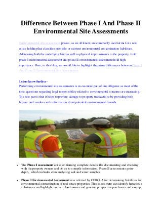 Difference Between Phase I And Phase II
Environmental Site Assessments
Environmental site assessment phases, as we all know, are commonly used terms for a real
estate holding that classifies probable or existent environmental contamination liabilities.
Addressing both the underlying land as well as physical improvements to the property, both
phase I environmental assessment and phase II environmental assessment hold high
importance. Here, in this blog, we would like to highlight the prime differences between Phase I
And Phase II Environmental Site Assessments.
Let us know further -
Performing environmental site assessments is an essential part of due diligence as most of the
time, questions regarding legal responsibility related to environmental concerns are increasing.
The best part is that it helps to prevent damage to property transactions by providing both
buyers and vendors with information about potential environmental hazards.
 The Phase I assessment works on framing complete details like documenting and checking
with the property owners and others to compile information. Phase II assessments go in-
depth, which includes even analyzing soil and water samples.
 Phase I Environmental Assessment was referred by CERCLA for determining liabilities for
environmental contamination of real estate properties. This assessment can identify hazardous
substances and highlight issues to landowners and genuine prospective purchasers and exempt
 
