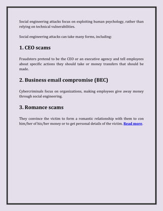 Social engineering attacks focus on exploiting human psychology, rather than
relying on technical vulnerabilities.
Social engineering attacks can take many forms, including:
1. CEO scams
Fraudsters pretend to be the CEO or an executive agency and tell employees
about specific actions they should take or money transfers that should be
made.
2. Business email compromise (BEC)
Cybercriminals focus on organizations, making employees give away money
through social engineering.
3. Romance scams
They convince the victim to form a romantic relationship with them to con
him/her of his/her money or to get personal details of the victim. Read more.
 