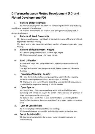 Difference betweenPlotted Development(PD) and
Flatted Development(FD)
i. Pattern of Development
PD- Involves development based on and comprising of number of plots having
variable size generally of smaller size
FD- Involves development based on on plots of larger area as compared to
plotted development
ii. Pattern of Land Ownership
PD- Land generally owned individually or jointly in the name of few family/friends
to promote individual housing
FD- Land held in joint ownership with large numbers of owners to promote group
housing
iii. Pattern of development- Height
PD-Low rise going generally up to 3 stories high, height
FD- High rise generally going 4 or more stories.
iv. Land Utilisation
PD- Low with larger area going under roads , opens spaces and community
facilities
FD- High with smaller area going under roads, opens spaces and community
facilities
v. Population/Housing Density
PD—Low due to individual ownership, depending upon individual capacity,
resources or willingness to construct entire or part of building
FD- High due to joint ownership and depending upon combined resources and
combined effort to provide dwelling to all land owners
vi. Open Spaces
PD- Small in area - Open spaces available within plots and held in private
ownership with limited use only by the owners- Increases need for provision of
large open spaces at the sector level
FD- Large in area- jointly held in joint ownership to be used widely for the
benefit of all the owners. Reduces provision of large open spaces at the sector
level
vii. Cost of Construction
PD- Generally high in the case of low rise buildings
FD- Generally low due to- multiple and repetitive design of dwelling units
viii. Social Sustainability
PD- Low social sustainability due to lower social interaction promote by
individual living
 