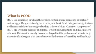 What is PCOD
PCOD is a condition in which the ovaries contain many immature or partially
mature eggs. They, eventually, turn into cysts. Junk food, being overweight, stress
and hormonal disturbances give birth to this condition. Common symptoms of
PCOD are irregular periods, abdominal weight gain, infertility and male pattern
hair loss. The ovaries usually become enlarged in this problem and secrete large
amounts of androgens that cause havoc with the woman’s fertility and her body.
 