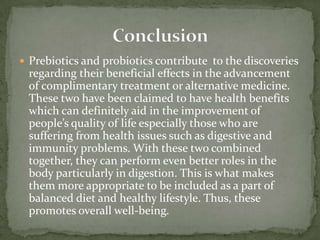  Prebiotics and probiotics contribute to the discoveries
regarding their beneficial effects in the advancement
of complimentary treatment or alternative medicine.
These two have been claimed to have health benefits
which can definitely aid in the improvement of
people’s quality of life especially those who are
suffering from health issues such as digestive and
immunity problems. With these two combined
together, they can perform even better roles in the
body particularly in digestion. This is what makes
them more appropriate to be included as a part of
balanced diet and healthy lifestyle. Thus, these
promotes overall well-being.
 