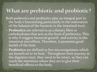 Both prebiotics and probiotics play an integral part in
the body’s functioning particularly in the restoration
of the balance of the bacteria in the intestinal tract.
 Prebiotics are referred to as a dietary fibre or
carbohydrates that acts as the food of probiotics. This
is why it triggers bacterial growth and activity in the
intestinal microflora. Therefore, it promotes good
health of the host.
 Probiotics are defined as live microorganisms which
are beneficial to its host. Throughout their journey in
the digestive tract, they need to be intact, so they can
reach the intestines where they act to give their
beneficial effects to the body.
 