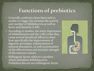  Generally, prebiotics have been said to
enable or trigger the increase the activity
and number of bifidobactria as well as
lactic acid bacteria (LAB).
 According to studies, the main importance
of bifidobacteria and the LAB is that they
cause several beneficial effects to their
host specifically the improvement of
digestive processes, enhancement of
mineral absorption, as well as promotion
of the effectiveness and intrinsic strength
of the immune system.
 Bifidogenic factor refers to a product
which stimulates bifidobacteria.
Prebiotics also act as a bifidogenic factor.
 