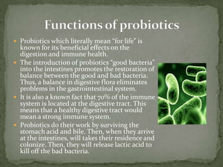  Probiotics which literally mean “for life” is
known for its beneficial effects on the
digestion and immune health.
 The introduction of probiotics “good bacteria”
into the intestines promotes the restoration of
balance between the good and bad bacteria.
Thus, a balance in digestive flora eliminates
problems in the gastrointestinal system.
 It is also a known fact that 70% of the immune
system is located at the digestive tract. This
means that a healthy digestive tract would
mean a strong immune system.
 Probiotics do their work by surviving the
stomach acid and bile. Then, when they arrive
at the intestines, will takes their residence and
colonize. Then, they will release lactic acid to
kill off the bad bacteria.
 