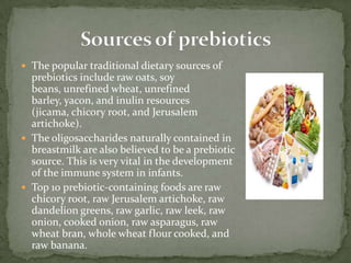  The popular traditional dietary sources of
prebiotics include raw oats, soy
beans, unrefined wheat, unrefined
barley, yacon, and inulin resources
(jicama, chicory root, and Jerusalem
artichoke).
 The oligosaccharides naturally contained in
breastmilk are also believed to be a prebiotic
source. This is very vital in the development
of the immune system in infants.
 Top 10 prebiotic-containing foods are raw
chicory root, raw Jerusalem artichoke, raw
dandelion greens, raw garlic, raw leek, raw
onion, cooked onion, raw asparagus, raw
wheat bran, whole wheat flour cooked, and
raw banana.
 
