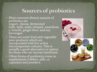  Most common dietary sources of
probiotics are
yogurt, cheese, fermented
milk, kefir, miso, tempeh, sauerkrau
t, kimchi, ginger beer, and soy
beverages.
 There are some fruit and vegetable
juice products which are
incorporated with live active
microorganism cultures. This is
actually a good alternative or option
for those who are lactose intolerant.
 Other forms of probiotics come in
supplements (tablets, pills, or
capsules) and powders.
 