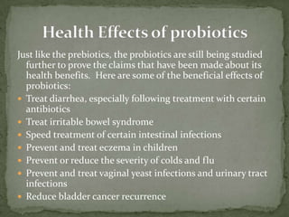 Just like the prebiotics, the probiotics are still being studied
further to prove the claims that have been made about its
health benefits. Here are some of the beneficial effects of
probiotics:
 Treat diarrhea, especially following treatment with certain
antibiotics
 Treat irritable bowel syndrome
 Speed treatment of certain intestinal infections
 Prevent and treat eczema in children
 Prevent or reduce the severity of colds and flu
 Prevent and treat vaginal yeast infections and urinary tract
infections
 Reduce bladder cancer recurrence
 