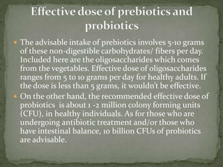  The advisable intake of prebiotics involves 5-10 grams
of these non-digestible carbohydrates/ fibers per day.
Included here are the oligosaccharides which comes
from the vegetables. Effective dose of oligosaccharides
ranges from 5 to 10 grams per day for healthy adults. If
the dose is less than 5 grams, it wouldn’t be effective.
 On the other hand, the recommended effective dose of
probiotics is about 1 -2 million colony forming units
(CFU), in healthy individuals. As for those who are
undergoing antibiotic treatment and/or those who
have intestinal balance, 10 billion CFUs of probiotics
are advisable.
 