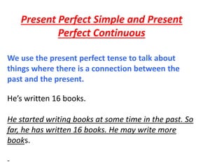 Present Perfect Simple and Present
Perfect Continuous
We use the present perfect tense to talk about
things where there is a connection between the
past and the present.
He’s written 16 books.
He started writing books at some time in the past. So
far, he has written 16 books. He may write more
books.
-
 