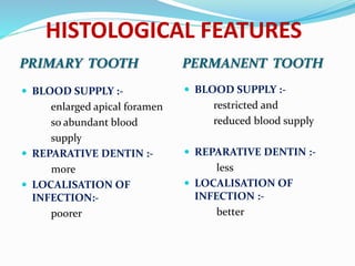 HISTOLOGICAL FEATURES
PRIMARY TOOTH PERMANENT TOOTH
 BLOOD SUPPLY :-
enlarged apical foramen
so abundant blood
supply
 REPARATIVE DENTIN :-
more
 LOCALISATION OF
INFECTION:-
poorer
 BLOOD SUPPLY :-
restricted and
reduced blood supply
 REPARATIVE DENTIN :-
less
 LOCALISATION OF
INFECTION :-
better
 