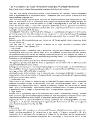 Top 7 Differences Between Private Limited and LLP Company Formation
https://smejoinup.com/blog/differences-between-private-limited-and-llp-company/
There are a large number of differences between private limited and LLP Company. These are two modern
forms of organizations that an entrepreneur can start. Entrepreneurs have various options to choose from while
registering a new company in India.
These forms differ on legal aspects as well as the control that the entrepreneur has on the enterprise. Each of these
forms can have benefits as well as complications. Hence; requires to picked only after weighing their pros and
cons. These include the level of risk and liabilities the founder of the company has to bear. Next, the degree of
control that the owner wishes to exercise in the organization. Additionally, factors like type of business, the size of
its operations and tax implications affect the selection of the form. Lastly, the capital requirement for starting and
running the business also affects this choice.
‘Limited Liability Partnership’ or LLP format. LLP is introduced as a sophisticated and legal version of the existing
partnership companies in India. It has empowered many entrepreneurs by addressing challenges of the traditional
partnership form. However, when compared to private limited companies, both these forms starkly differ on certain
aspects.
Following are the differences between private limited and LLP Company which help an entrepreneur decide
the most suitable one.
India has over 15.27 lakhs of registered companies as per data compiled by corporate affairs
ministry: Economic Times, February 2016
1. Recognition
A privately limited form of business has been in existence for a long time which enjoys a widespread acceptance
and recognition across the country and the world. Thus, it has established processes and procedures. Therefore,
the procedures and rules are still new and evolving. LLP’s has become popular since they offer the benefits of a
private limited company and addresses the downsides of a partnership business. LLP’s have proven to significantly
economical to start and maintain.
2. Formation Process Differences Between Private Limited and LLP Company
The registration procedures for both the forms of organizations are very similar with few differences in the
documentation and incorporation process.
Both types of company structure require obtaining Digital Signatures Certificates (DSC) and Director Identification
Number (DIN) for directors. It also requires Designated Partner Identification Number (DPIN) for partners, obtain
name approval from MCA and filing for incorporation.
Additionally; private limited companies need to create and issue a memorandum and articles of association. A
copy of which is filed with the Registrar of Companies (RoC). For companies filing under LLP requires producing
an LLP agreement among the partners.
3. Registration Costs
When it comes to cost; differences between private limited and LLP Company is something every entrepreneur
would like to consider. A private limited company registration costs approximately Rs. 20000/- to start. This
includes the cost of documentation, filing for the name and few licenses. However, there is a recurring cost annually
of Rs. 15000-20000/- to maintain a private limited company. LLP registration cost is economical in comparison.
It approximately costs Rs. 15000/- to register and Rs. 4000/- to comply with MCA regulations.
4. Legal Aspects
Both the forms of organizations, separate the ownership of the founders or directors of the company. Each of the
forms has its own legal existence and a company common seal. Both the companies cease to exist forever unless,
and otherwise the promoters of the company or competent authorities decide to close the business.
Regarding the closure of a private limited form of company is technically more challenging and time-consuming
as compared to LLP. A private limited company is registered under the Companies Act, 2013. LLP is registered
under the Limited Liability Partnership Act, 2008.
Source
5. Ownership
Another significant differences between private and LLP Company is that a Private limited companies are more
flexible regarding ownership of the enterprise due to easy transfer of shares as compared to LLP. Since
shareholders do not participate in the management of the business, the shareholders and the management are
distinguished. This form becomes more advantageous due to this feature. In the LLP format, there is no clear
 