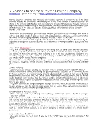 7 Reasons to opt for a Private Limited Company
Lionel Charles posted on 3rd July 2015 https://yourstory.com/2015/07/private-limited-company/
Starting a business is one of the most interesting and rewarding experience of anyone’s life. One of the critical
decisions made by the entrepreneur while starting this journey is the selection of his business entity. The
choice of the business entity has long term implications for throughout the business’ life-cycle. Hence, it is
important to discuss your business plan with a professional, and choose an entity that will support the vision
of the business. In this article, we look at 7 Reasons you should opt for a Private Limited Company.
Build a Great Team
"Employees are a company's greatest asset - they're your competitive advantage. You want to
attract and retain the best; provide them with encouragement, stimulus, and make them feel
that they are an integral part of the company's mission." - Anne M. Mulcahy
Great businesses are a product of great teams. Success in business is no longer determined by the
capabilities of one person. Success in business is now determined by having the ability to quickly build great
teams.
Image Credit "ShutterStock"
Today, high performing employees are looking for more things than just a high salary. Therefore, to attract
and retain good talent, businesses are offering a number of benefits like stock ownership, flex-time
and training. Of the benefits provided, stock ownership is one of the most valued among prospective hires
or existing employees. Employees who have stock ownership or ESOPs feel they are a part of the business,
and it helps improve morale, retention and profits.
Therefore, it is important for any business today to have the option of providing stock ownership or ESOPs
to employees. Only private limited companies and limited companies can offer stock ownership and ESOP
plans.
Attract Funding
“An entrepreneur without funding is a musician without an instrument.” -Robert A. Rice Jr.
Funding is essential for starting, maintaining, and growing a business. A business can be self-funded, funded
by friends and family, or by debt or equity. Growing a business today requires all four types of funding.
Proprietorships, partnership firms, and Limited Liability Partnerships cannot issue shares, and are thereby
unable to attract equity funding. This disadvantage could be critical in the growth stages of a business,
wherein the business requires equity capital from sources like friends, family, angel investors or private equity
firms to grow quickly.
Today small businesses are being out-competed by larger businesses. Hence, it is essential for all businesses
to grow quickly, and have the ability to attract funding from any source. Thus, a private limited company is
the ideal type of business entity for growing businesses.
Limit the Risk to Personal Assets
"Do not leave yourself or your family unprotected against financial storms... Build up savings."
- Ezra Taft Benson
Profit and loss are a part of a business. Therefore, it is important to be protected against losses, to protect
our near and dear ones in case of financial difficulties. If a business owner has "limited liability" protection,
it means that only the assets of the business are at risk, and not the promoter’s personal assets such as
personal bank accounts, cars and houses.
Therefore, it is important to register an entity that provides limited liability protection to its shareholders,
such as a private limited company, a one person company, a limited company, or a limited liability
partnership.
Improve Business Credibility
"If people like you they will listen to you but if they TRUST you they will BUY from you."- Zig
Ziglar
 