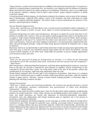 Today customers, vendors and investors look for credibility in the businesses they deal with. If a business is
started as a proprietorship or partnership firm, the business is not registered with the Ministry of Corporate
Affairs and cannot be located in the online company or LLP databases. Oftentimes, there is no credible proof
of the business’ existence, making it hard to open a bank account, acquire reputed customers, or obtain
credit from vendors.
In starting a private limited company, the information relating to the company, such as name of the company,
date of incorporation, registered office address, status of the company, and other information are made
available in a publicly searchable database. This feature makes it easy to authenticate the existence of the
business, improving business credibility.
Pursue Multiple Opportunities
"Steve Jobs, Jack Dorsey, and Elon Musk, have created several multibillion-dollar companies. If
success was mostly a matter of luck, these types of serial entrepreneurs probably wouldn’t
exist.”
Successful entrepreneurs are often serial entrepreneurs, who go on to repeat the success they have in one
business in multiple other ventures. They are also good at spotting opportunities early on and quickly move
to exploit it. Virgin Group’s Richard Branson has reminisced about how he and his friends, when running a
student magazine at the age of 16, noticed that the readers were interested in music, and started a mail-
order record business. They ran ads in their magazine to promote it. The two businesses complemented each
other well and developed synergies. Today the Virgin Group operates hundreds of companies over a range
of industries.
Businesses started as a proprietorship or partnership would have trouble pursuing many opportunities that
come their way, as they are not considered separate legal entities and are tied to the promoter. Starting
a private limited company, on the other hand, would allow the promoter to pursue multiple opportunities
as the business evolves over time.
An Exit Plan
“Exits are the best part of being an entrepreneur or investor. It is when we get financially
rewarded for all of the creativity, hard work, investment and risk we put into our companies.”
- Basil Peters
Most entrepreneurs, while launching their businesses, only think about expanding their businesses, and never
have an exit plan. An exit plan is essential for every business to capitalize, and for entrepreneurs to get
rewarded for all their hard work. Further, the entity choice made at the start of the business, without any
consideration for an exit plan, could have huge implications down the road.
Private limited companies offer the best type of exit strategy for all promoters. Only shares of a company
can be sold or transferred in part or whole to another entity easily without any hassles, while the business
remains a going concern. Therefore, starting a private limited company provides a tremendous edge in
planning and executing a business exit plan.
Going International
"With over 1 billion users and counting worldwide, the Internet has quickly become a critical
place for individuals, business communities and governments to share and distribute
information." -Robin Hayes
The internet has made the world a smaller place. Gone are the days when Indian companies would develop
products for foreign businesses. Today, Indian startups are developing products that compete on a global
scale, and Indian businesses are started with aspirations to becoming multinational corporations.
Investments from and collaborations with foreign businesses play an important role in the journey to
becoming a multinational corporation.
Private limited companies and limited companies are the only types of entities that allow for Foreign Direct
Investment of upto 100% through the automatic route, meaning, any foreign entity or foreign person can
invest in a company without any prior government approval. Entities like proprietorship, partnership and
limited liability partnership require prior approval from the Government to accept investments from foreign
entities. Therefore, if your business has aspirations for going international, then it is best to start a private
limited company.
 