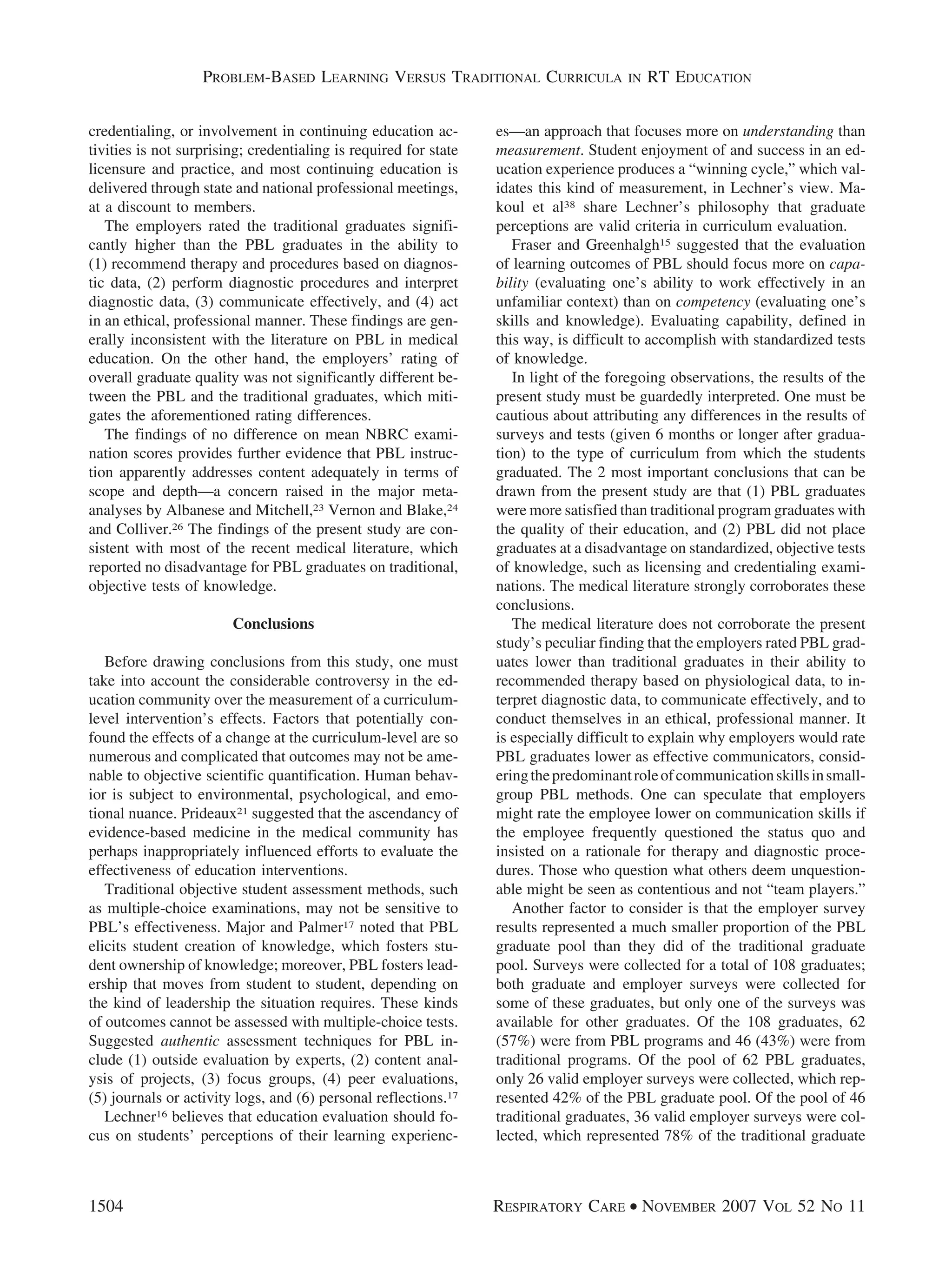 credentialing, or involvement in continuing education ac-
tivities is not surprising; credentialing is required for state
licensure and practice, and most continuing education is
delivered through state and national professional meetings,
at a discount to members.
The employers rated the traditional graduates signifi-
cantly higher than the PBL graduates in the ability to
(1) recommend therapy and procedures based on diagnos-
tic data, (2) perform diagnostic procedures and interpret
diagnostic data, (3) communicate effectively, and (4) act
in an ethical, professional manner. These findings are gen-
erally inconsistent with the literature on PBL in medical
education. On the other hand, the employers’ rating of
overall graduate quality was not significantly different be-
tween the PBL and the traditional graduates, which miti-
gates the aforementioned rating differences.
The findings of no difference on mean NBRC exami-
nation scores provides further evidence that PBL instruc-
tion apparently addresses content adequately in terms of
scope and depth—a concern raised in the major meta-
analyses by Albanese and Mitchell,23 Vernon and Blake,24
and Colliver.26 The findings of the present study are con-
sistent with most of the recent medical literature, which
reported no disadvantage for PBL graduates on traditional,
objective tests of knowledge.
Conclusions
Before drawing conclusions from this study, one must
take into account the considerable controversy in the ed-
ucation community over the measurement of a curriculum-
level intervention’s effects. Factors that potentially con-
found the effects of a change at the curriculum-level are so
numerous and complicated that outcomes may not be ame-
nable to objective scientific quantification. Human behav-
ior is subject to environmental, psychological, and emo-
tional nuance. Prideaux21 suggested that the ascendancy of
evidence-based medicine in the medical community has
perhaps inappropriately influenced efforts to evaluate the
effectiveness of education interventions.
Traditional objective student assessment methods, such
as multiple-choice examinations, may not be sensitive to
PBL’s effectiveness. Major and Palmer17 noted that PBL
elicits student creation of knowledge, which fosters stu-
dent ownership of knowledge; moreover, PBL fosters lead-
ership that moves from student to student, depending on
the kind of leadership the situation requires. These kinds
of outcomes cannot be assessed with multiple-choice tests.
Suggested authentic assessment techniques for PBL in-
clude (1) outside evaluation by experts, (2) content anal-
ysis of projects, (3) focus groups, (4) peer evaluations,
(5) journals or activity logs, and (6) personal reflections.17
Lechner16 believes that education evaluation should fo-
cus on students’ perceptions of their learning experienc-
es—an approach that focuses more on understanding than
measurement. Student enjoyment of and success in an ed-
ucation experience produces a “winning cycle,” which val-
idates this kind of measurement, in Lechner’s view. Ma-
koul et al38 share Lechner’s philosophy that graduate
perceptions are valid criteria in curriculum evaluation.
Fraser and Greenhalgh15 suggested that the evaluation
of learning outcomes of PBL should focus more on capa-
bility (evaluating one’s ability to work effectively in an
unfamiliar context) than on competency (evaluating one’s
skills and knowledge). Evaluating capability, defined in
this way, is difficult to accomplish with standardized tests
of knowledge.
In light of the foregoing observations, the results of the
present study must be guardedly interpreted. One must be
cautious about attributing any differences in the results of
surveys and tests (given 6 months or longer after gradua-
tion) to the type of curriculum from which the students
graduated. The 2 most important conclusions that can be
drawn from the present study are that (1) PBL graduates
were more satisfied than traditional program graduates with
the quality of their education, and (2) PBL did not place
graduates at a disadvantage on standardized, objective tests
of knowledge, such as licensing and credentialing exami-
nations. The medical literature strongly corroborates these
conclusions.
The medical literature does not corroborate the present
study’s peculiar finding that the employers rated PBL grad-
uates lower than traditional graduates in their ability to
recommended therapy based on physiological data, to in-
terpret diagnostic data, to communicate effectively, and to
conduct themselves in an ethical, professional manner. It
is especially difficult to explain why employers would rate
PBL graduates lower as effective communicators, consid-
eringthepredominantroleofcommunicationskillsinsmall-
group PBL methods. One can speculate that employers
might rate the employee lower on communication skills if
the employee frequently questioned the status quo and
insisted on a rationale for therapy and diagnostic proce-
dures. Those who question what others deem unquestion-
able might be seen as contentious and not “team players.”
Another factor to consider is that the employer survey
results represented a much smaller proportion of the PBL
graduate pool than they did of the traditional graduate
pool. Surveys were collected for a total of 108 graduates;
both graduate and employer surveys were collected for
some of these graduates, but only one of the surveys was
available for other graduates. Of the 108 graduates, 62
(57%) were from PBL programs and 46 (43%) were from
traditional programs. Of the pool of 62 PBL graduates,
only 26 valid employer surveys were collected, which rep-
resented 42% of the PBL graduate pool. Of the pool of 46
traditional graduates, 36 valid employer surveys were col-
lected, which represented 78% of the traditional graduate
PROBLEM-BASED LEARNING VERSUS TRADITIONAL CURRICULA IN RT EDUCATION
1504 RESPIRATORY CARE • NOVEMBER 2007 VOL 52 NO 11
 
