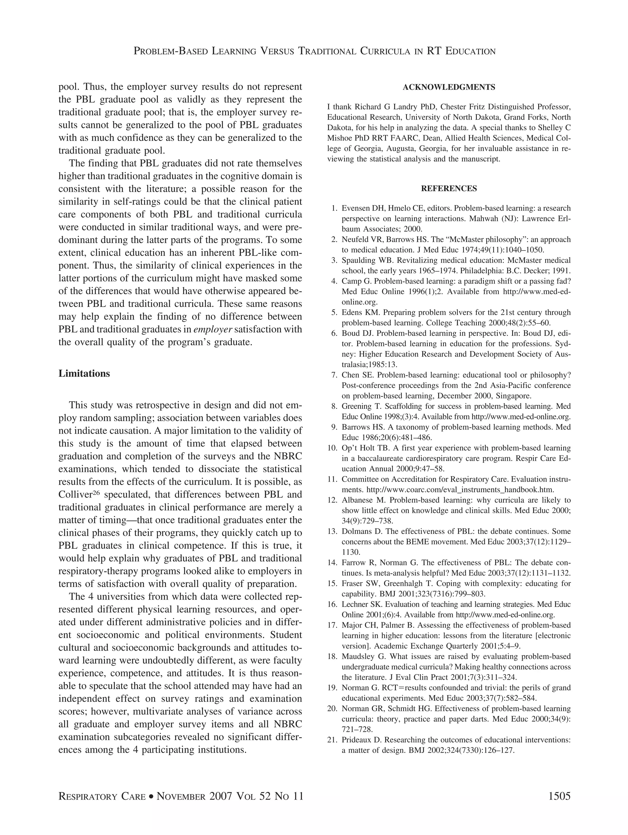 pool. Thus, the employer survey results do not represent
the PBL graduate pool as validly as they represent the
traditional graduate pool; that is, the employer survey re-
sults cannot be generalized to the pool of PBL graduates
with as much confidence as they can be generalized to the
traditional graduate pool.
The finding that PBL graduates did not rate themselves
higher than traditional graduates in the cognitive domain is
consistent with the literature; a possible reason for the
similarity in self-ratings could be that the clinical patient
care components of both PBL and traditional curricula
were conducted in similar traditional ways, and were pre-
dominant during the latter parts of the programs. To some
extent, clinical education has an inherent PBL-like com-
ponent. Thus, the similarity of clinical experiences in the
latter portions of the curriculum might have masked some
of the differences that would have otherwise appeared be-
tween PBL and traditional curricula. These same reasons
may help explain the finding of no difference between
PBL and traditional graduates in employer satisfaction with
the overall quality of the program’s graduate.
Limitations
This study was retrospective in design and did not em-
ploy random sampling; association between variables does
not indicate causation. A major limitation to the validity of
this study is the amount of time that elapsed between
graduation and completion of the surveys and the NBRC
examinations, which tended to dissociate the statistical
results from the effects of the curriculum. It is possible, as
Colliver26 speculated, that differences between PBL and
traditional graduates in clinical performance are merely a
matter of timing—that once traditional graduates enter the
clinical phases of their programs, they quickly catch up to
PBL graduates in clinical competence. If this is true, it
would help explain why graduates of PBL and traditional
respiratory-therapy programs looked alike to employers in
terms of satisfaction with overall quality of preparation.
The 4 universities from which data were collected rep-
resented different physical learning resources, and oper-
ated under different administrative policies and in differ-
ent socioeconomic and political environments. Student
cultural and socioeconomic backgrounds and attitudes to-
ward learning were undoubtedly different, as were faculty
experience, competence, and attitudes. It is thus reason-
able to speculate that the school attended may have had an
independent effect on survey ratings and examination
scores; however, multivariate analyses of variance across
all graduate and employer survey items and all NBRC
examination subcategories revealed no significant differ-
ences among the 4 participating institutions.
ACKNOWLEDGMENTS
I thank Richard G Landry PhD, Chester Fritz Distinguished Professor,
Educational Research, University of North Dakota, Grand Forks, North
Dakota, for his help in analyzing the data. A special thanks to Shelley C
Mishoe PhD RRT FAARC, Dean, Allied Health Sciences, Medical Col-
lege of Georgia, Augusta, Georgia, for her invaluable assistance in re-
viewing the statistical analysis and the manuscript.
REFERENCES
1. Evensen DH, Hmelo CE, editors. Problem-based learning: a research
perspective on learning interactions. Mahwah (NJ): Lawrence Erl-
baum Associates; 2000.
2. Neufeld VR, Barrows HS. The “McMaster philosophy”: an approach
to medical education. J Med Educ 1974;49(11):1040–1050.
3. Spaulding WB. Revitalizing medical education: McMaster medical
school, the early years 1965–1974. Philadelphia: B.C. Decker; 1991.
4. Camp G. Problem-based learning: a paradigm shift or a passing fad?
Med Educ Online 1996(1);2. Available from http://www.med-ed-
online.org.
5. Edens KM. Preparing problem solvers for the 21st century through
problem-based learning. College Teaching 2000;48(2):55–60.
6. Boud DJ. Problem-based learning in perspective. In: Boud DJ, edi-
tor. Problem-based learning in education for the professions. Syd-
ney: Higher Education Research and Development Society of Aus-
tralasia;1985:13.
7. Chen SE. Problem-based learning: educational tool or philosophy?
Post-conference proceedings from the 2nd Asia-Pacific conference
on problem-based learning, December 2000, Singapore.
8. Greening T. Scaffolding for success in problem-based learning. Med
Educ Online 1998;(3):4. Available from http://www.med-ed-online.org.
9. Barrows HS. A taxonomy of problem-based learning methods. Med
Educ 1986;20(6):481–486.
10. Op’t Holt TB. A first year experience with problem-based learning
in a baccalaureate cardiorespiratory care program. Respir Care Ed-
ucation Annual 2000;9:47–58.
11. Committee on Accreditation for Respiratory Care. Evaluation instru-
ments. http://www.coarc.com/eval_instruments_handbook.htm.
12. Albanese M. Problem-based learning: why curricula are likely to
show little effect on knowledge and clinical skills. Med Educ 2000;
34(9):729–738.
13. Dolmans D. The effectiveness of PBL: the debate continues. Some
concerns about the BEME movement. Med Educ 2003;37(12):1129–
1130.
14. Farrow R, Norman G. The effectiveness of PBL: The debate con-
tinues. Is meta-analysis helpful? Med Educ 2003;37(12):1131–1132.
15. Fraser SW, Greenhalgh T. Coping with complexity: educating for
capability. BMJ 2001;323(7316):799–803.
16. Lechner SK. Evaluation of teaching and learning strategies. Med Educ
Online 2001;(6):4. Available from http://www.med-ed-online.org.
17. Major CH, Palmer B. Assessing the effectiveness of problem-based
learning in higher education: lessons from the literature [electronic
version]. Academic Exchange Quarterly 2001;5:4–9.
18. Maudsley G. What issues are raised by evaluating problem-based
undergraduate medical curricula? Making healthy connections across
the literature. J Eval Clin Pract 2001;7(3):311–324.
19. Norman G. RCTϭresults confounded and trivial: the perils of grand
educational experiments. Med Educ 2003;37(7):582–584.
20. Norman GR, Schmidt HG. Effectiveness of problem-based learning
curricula: theory, practice and paper darts. Med Educ 2000;34(9):
721–728.
21. Prideaux D. Researching the outcomes of educational interventions:
a matter of design. BMJ 2002;324(7330):126–127.
PROBLEM-BASED LEARNING VERSUS TRADITIONAL CURRICULA IN RT EDUCATION
RESPIRATORY CARE • NOVEMBER 2007 VOL 52 NO 11 1505
 