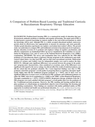 A Comparison of Problem-Based Learning and Traditional Curricula
in Baccalaureate Respiratory Therapy Education
Will D Beachey PhD RRT
BACKGROUND: Problem-based learning (PBL) is a constructivist model of education that uses
ill-structured, authentic problems to stimulate and organize all learning. The major goal of PBL is
to help learners construct knowledge in contexts similar to the real-world environments in which
the knowledge will be used. Although PBL is a widely accepted educational method, controversy
persists about its effectiveness, how appropriately to measure its outcomes, and, more generally,
whether grand education experiments can explain a curriculum intervention’s effects. The present
study was undertaken to compare PBL and traditional curricula in baccalaureate-level respiratory-
therapy education, in terms of (1) graduate and employer ratings of cognitive, psychomotor, and
affective competencies on standardized follow-up surveys mandated by the Committee on Accred-
itation for Respiratory Care, and (2) scores on the National Board for Respiratory Care (NBRC)
examinations. METHODS: The survey and examination data were collected for the 1999–2002
graduates of 4 baccalaureate degree respiratory-therapy programs in the southeastern and south-
central United States: two that used PBL and two that used conventional curricula. Multivariate
analyses of variance and 2-tailed t tests for independent samples were used to analyze the data.
RESULTS: Although some significant differences were present between the groups in the gradu-
ates’ program-entry characteristics, when considered as covariates, none of the differences were
significant with regard to the survey ratings. Sex did not affect the results of statistical analyses, nor
did the school that the graduates attended. The 2 most important findings were that (1) PBL
graduates rated their programs’ overall quality in preparing them as respiratory therapists signif-
icantly higher than did the traditional program graduates (p ‫؍‬ 0.012), and (2) there were no
significant differences in mean scores overall between PBL graduates and traditional graduates on
either the NBRC entry-level examination (p ‫؍‬ 0.866) or the NBRC written Registered Respiratory
Therapist examination (p ‫؍‬ 0.971). CONCLUSIONS: Respiratory-therapy graduates from the 2
PBL programs were more satisfied with their program’s overall quality than were the graduates of
the 2 traditional-curricula programs. Moreover, the PBL teaching and learning method did not
place graduates at a disadvantage on standardized, objective tests of knowledge (the licensing and
credentialing examinations). These findings are consistent with similar published studies on PBL
approaches in medical and health care professional education. Key words: problem-based learning,
problem-based curriculum, experiential learning, active learning. [Respir Care 2007;52(11):1497–1506.
© 2007 Daedalus Enterprises]
SEE THE RELATED EDITORIAL ON PAGE 1457
Introduction
Problem-based learning (PBL) is a constructivist model
of education in which learning is viewed as a process of
Will D Beachey PhD RRT is affiliated with the Respiratory Therapy
Program, co-sponsored by St Alexius Medical Center and University of
Mary, Bismarck, North Dakota.
The author reports no conflicts of interest related to the content of this paper.
Correspondence: Will D Beachey PhD RRT, St Alexius Medical Center,
900 East Broadway, Bismarck ND 58502. E-mail: wbeachey@
primecare.org.
RESPIRATORY CARE • NOVEMBER 2007 VOL 52 NO 11 1497
 