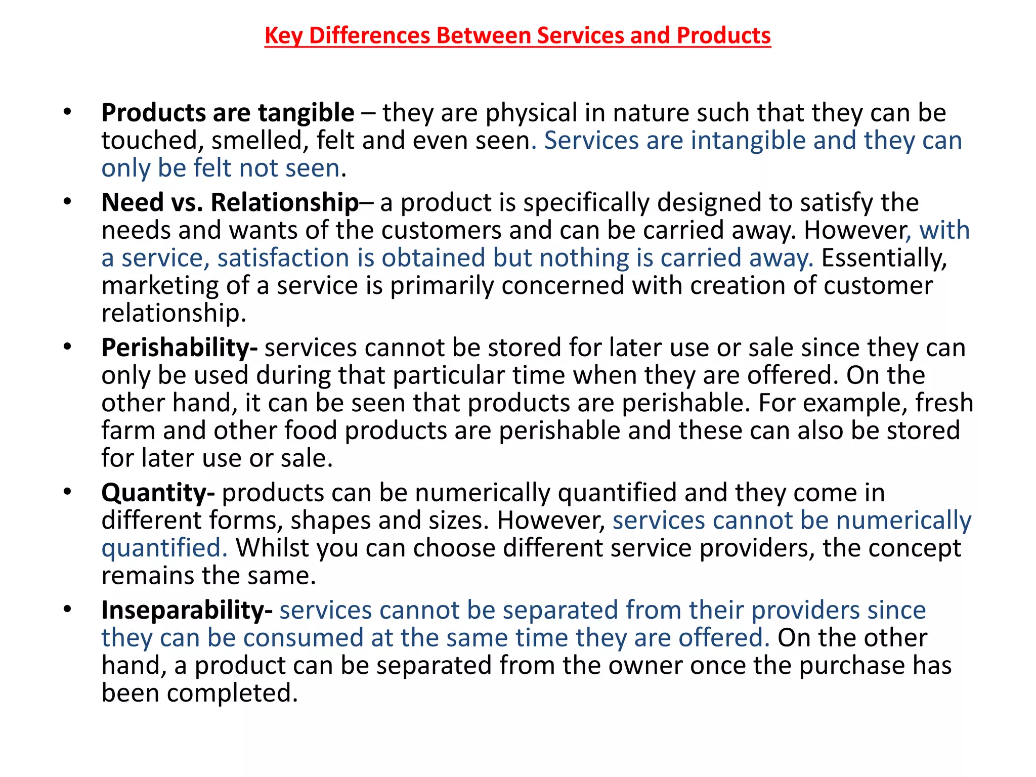 Key Differences Between Services and Products
• Products are tangible – they are physical in nature such that they can be
touched, smelled, felt and even seen. Services are intangible and they can
only be felt not seen.
• Need vs. Relationship– a product is specifically designed to satisfy the
needs and wants of the customers and can be carried away. However, with
a service, satisfaction is obtained but nothing is carried away. Essentially,
marketing of a service is primarily concerned with creation of customer
relationship.
• Perishability- services cannot be stored for later use or sale since they can
only be used during that particular time when they are offered. On the
other hand, it can be seen that products are perishable. For example, fresh
farm and other food products are perishable and these can also be stored
for later use or sale.
• Quantity- products can be numerically quantified and they come in
different forms, shapes and sizes. However, services cannot be numerically
quantified. Whilst you can choose different service providers, the concept
remains the same.
• Inseparability- services cannot be separated from their providers since
they can be consumed at the same time they are offered. On the other
hand, a product can be separated from the owner once the purchase has
been completed.
 
