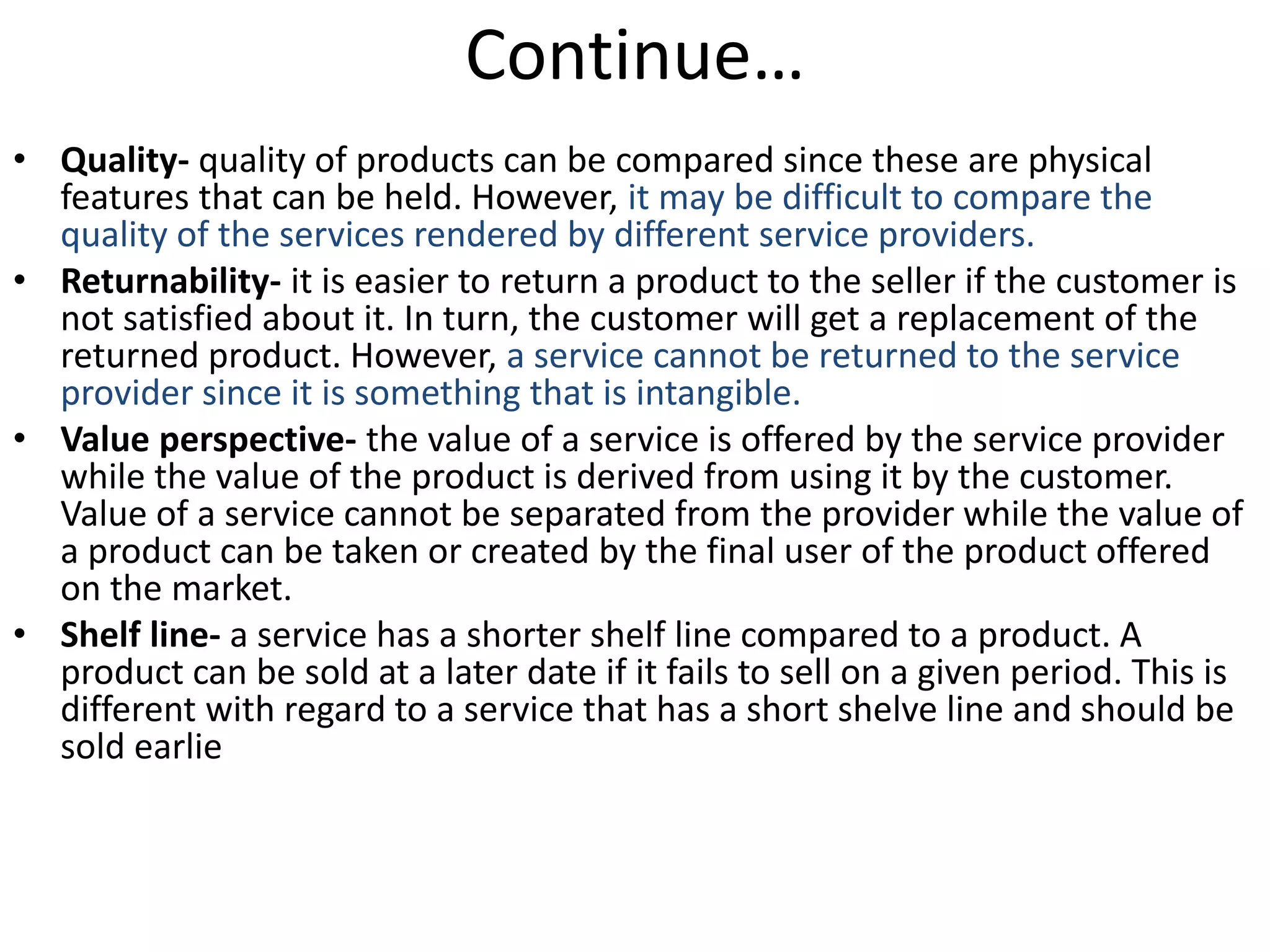 Continue…
• Quality- quality of products can be compared since these are physical
features that can be held. However, it may be difficult to compare the
quality of the services rendered by different service providers.
• Returnability- it is easier to return a product to the seller if the customer is
not satisfied about it. In turn, the customer will get a replacement of the
returned product. However, a service cannot be returned to the service
provider since it is something that is intangible.
• Value perspective- the value of a service is offered by the service provider
while the value of the product is derived from using it by the customer.
Value of a service cannot be separated from the provider while the value of
a product can be taken or created by the final user of the product offered
on the market.
• Shelf line- a service has a shorter shelf line compared to a product. A
product can be sold at a later date if it fails to sell on a given period. This is
different with regard to a service that has a short shelve line and should be
sold earlie
 