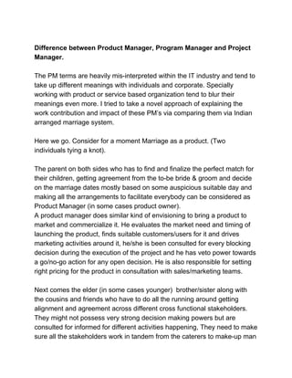 Difference between Product Manager, Program Manager and Project
Manager.
The PM terms are heavily mis-interpreted within the IT industry and tend to
take up different meanings with individuals and corporate. Specially
working with product or service based organization tend to blur their
meanings even more. I tried to take a novel approach of explaining the
work contribution and impact of these PM’s via comparing them via Indian
arranged marriage system.
Here we go. Consider for a moment Marriage as a product. (Two
individuals tying a knot).
The parent on both sides who has to find and finalize the perfect match for
their children, getting agreement from the to-be bride & groom and decide
on the marriage dates mostly based on some auspicious suitable day and
making all the arrangements to facilitate everybody can be considered as
Product Manager (in some cases product owner).
A product manager does similar kind of envisioning to bring a product to
market and commercialize it. He evaluates the market need and timing of
launching the product, finds suitable customers/users for it and drives
marketing activities around it, he/she is been consulted for every blocking
decision during the execution of the project and he has veto power towards
a go/no-go action for any open decision. He is also responsible for setting
right pricing for the product in consultation with sales/marketing teams.
Next comes the elder (in some cases younger) brother/sister along with
the cousins and friends who have to do all the running around getting
alignment and agreement across different cross functional stakeholders.
They might not possess very strong decision making powers but are
consulted for informed for different activities happening, They need to make
sure all the stakeholders work in tandem from the caterers to make-up man
 