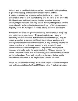 to band wala to couriring invitations and very importantly helping the bride
& groom to dress up and reach different ceremonies on time.
A program manager is a similar cross functional role who aligns the
different tech and non-tech teams to bring alive the vision of the product to
life. He acts as a facilitator to create detailed execution roadmap,
identify/mitigate risks and ultimately ensure delivery of the product with the
required quality and meeting the target deadlines. He/she tracks progress
regularly and in the main point of contact for any execution escalations.
Now comes the bride and groom who actually have to execute every step
and make the marriage happen. They participate in every stage of
ceremony and their presence mark the completion of marriage, They are
regularly coached by parents and friends for emotional readiness and
making sure they celebrate all the occasions. If they fail in any way like not
reaching on time or not dressed properly or over stressed, it could
ultimately lead to failure of the process. Compare this with IT project
manager who works under the guidance of other PM’s and execute the
vision. They work at code level and ultimately produce the working software
as the final product. There active involvement ensures timing, quality,
usability and completion of the project with a satisfied customer.
I hope this unconvention analogy would prove helpful in understanding the
role and responsibilities of different PM teams within IT software projects.
 